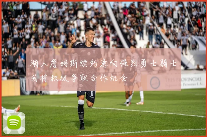 湖人詹姆斯续约意向强烈勇士骑士或将积极争取合作机会