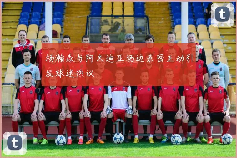 杨瀚森与阿夫迪亚场边亲密互动引发球迷热议
