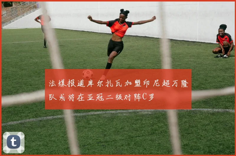 法媒报道库尔扎瓦加盟印尼超万隆队或将在亚冠二级对阵C罗
