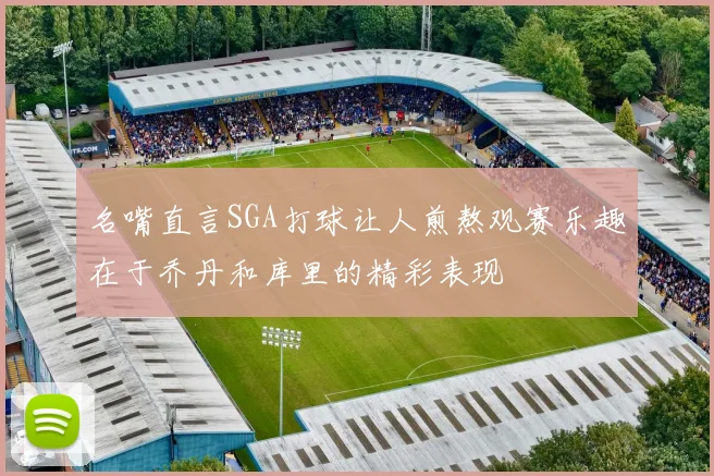 名嘴直言SGA打球让人煎熬观赛乐趣在于乔丹和库里的精彩表现