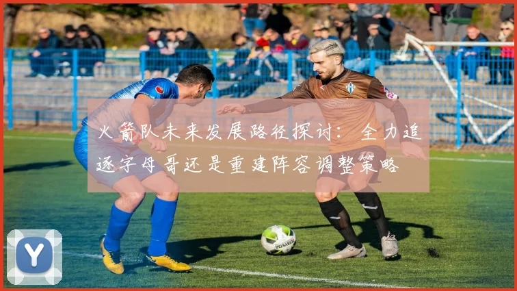 火箭队未来发展路径探讨：全力追逐字母哥还是重建阵容调整策略