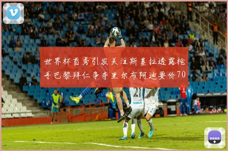 世界杯首秀引发关注斯基拉透露枪手巴黎拜仁争夺里尔布阿迪要价7000万欧