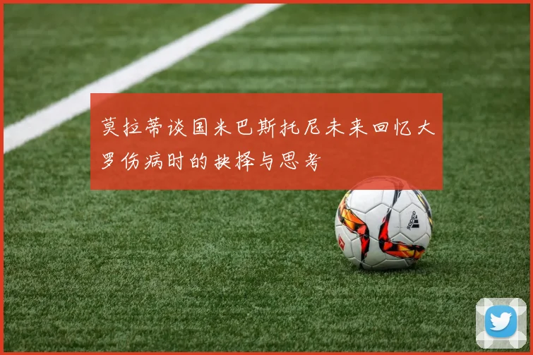 莫拉蒂谈国米巴斯托尼未来回忆大罗伤病时的抉择与思考