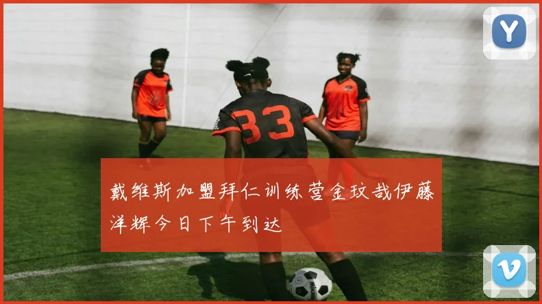戴维斯加盟拜仁训练营金玟哉伊藤洋辉今日下午到达