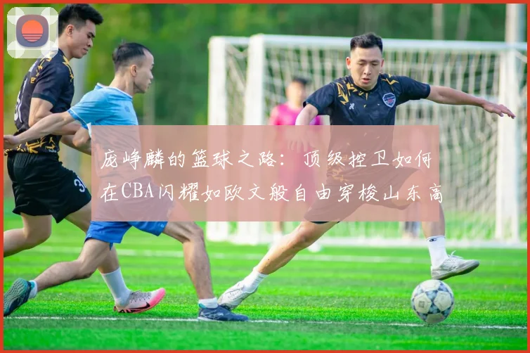 庞峥麟的篮球之路：顶级控卫如何在CBA闪耀如欧文般自由穿梭山东高速