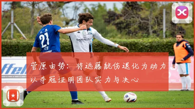 菅原由势：将远藤航伤退化为动力以夺冠证明团队实力与决心