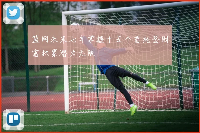 篮网未来七年掌握十五个首轮签财富积累潜力无限