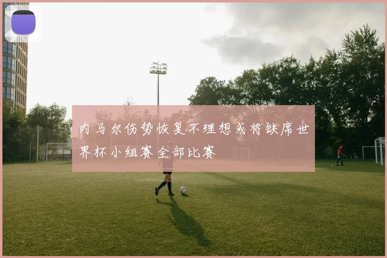 内马尔伤势恢复不理想或将缺席世界杯小组赛全部比赛