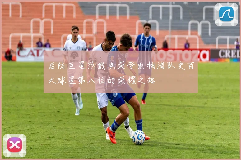后防巨星范戴克荣登利物浦队史百大球星第八位的荣耀之路