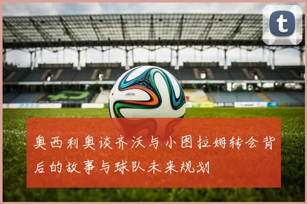 奥西利奥谈齐沃与小图拉姆转会背后的故事与球队未来规划