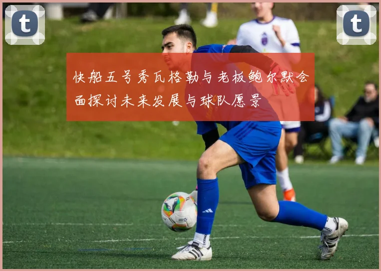 快船五号秀瓦格勒与老板鲍尔默会面探讨未来发展与球队愿景